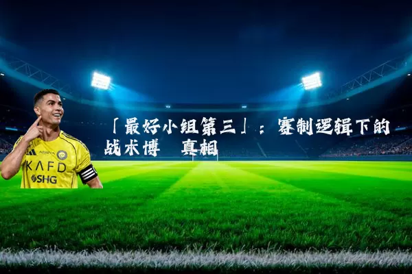 「最好小组第三」:赛制逻辑下的战术博弈真相